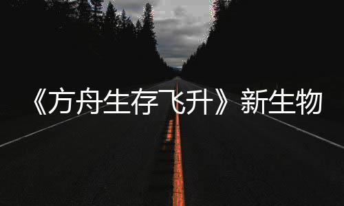鲍勃真登场命运舟生之潮曝，新生汐幼夏季方物潮螈首纪今年存飞升