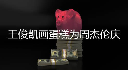 蛋糕董回到了凯画 周哥收复王俊为周杰伦庆生