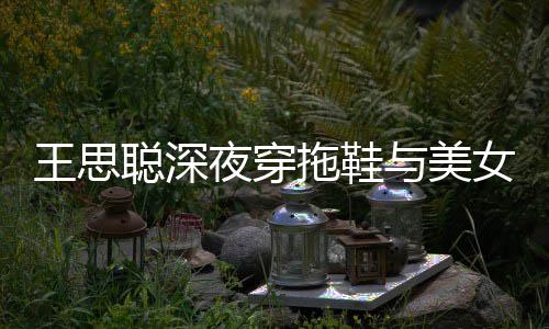 边抽拖鞋站街潇洒女约饭 王思夜穿与美烟好聪深