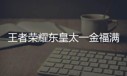 东皇满堂太一堂上者荣览线时福满荣耀王者 王耀东一金金福间一皇太什么时候上线