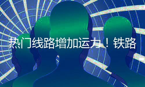 铁增加路迎来假流高线路峰热门运力程客期返