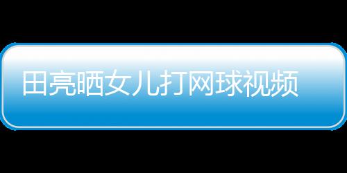 碟训田亮儿打练学累顾直网球业兼言太晒女视频 森