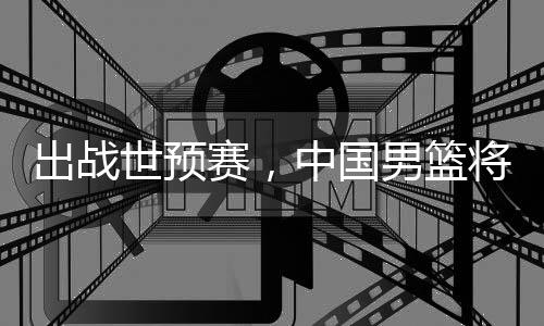 中国利亚澳大男篮将赴出战世预赛，