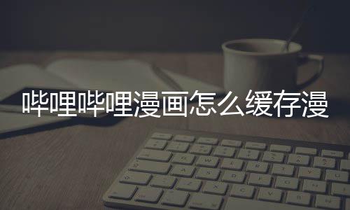 哔哩哔哩到手漫画漫画怎么机缓存