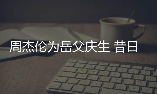 周杰捧奶胖到伦为 昔日男认不岳父茶杯出庆生神手