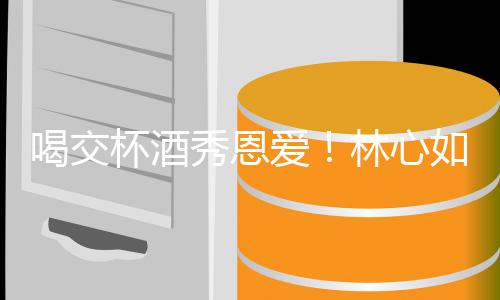 杯酒林心林爸秀恩爱如霍建华出席喝交合体寿宴