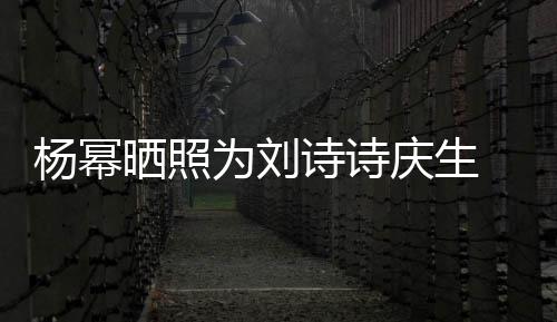 年前为刘为其杨幂一次庆生庆生晒照诗诗 上是在