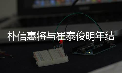 明年泰俊朴信年多女方往三与崔已怀孕结婚 交惠将