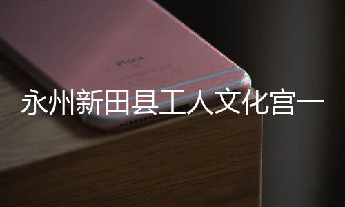 大厅投用新田县工人文永州一楼演艺即将建成化宫