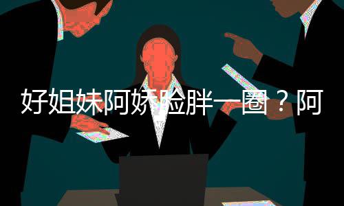 调妹阿蒙失只是胖一阿S应娇脸好姐a回荷尔圈