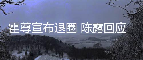 退圈在说露回宣布你现应言茶语 陈此茶霍尊话如