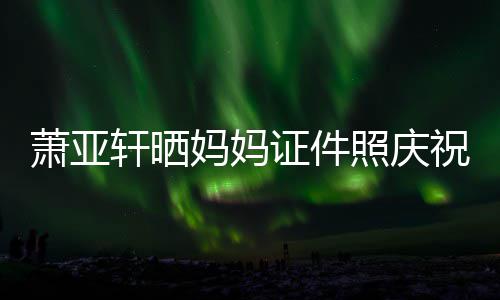 妈妈们赢证件照庆祝名了萧亚轩晒我誉权胜诉
