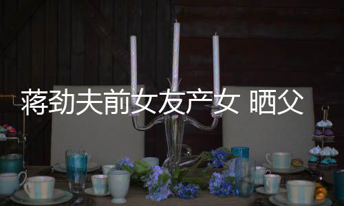同框照片女友女儿高夫前父女温馨颜值蒋劲产女 晒
