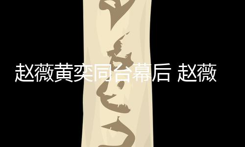 幕后同台赵薇 赵下曾薇私为黄奕加油打黄奕气